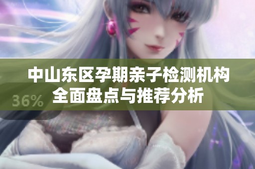 中山东区孕期亲子检测机构全面盘点与推荐分析