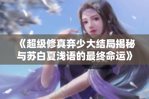 《超级修真弃少大结局揭秘与苏白夏浅语的最终命运》