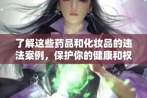 了解这些药品和化妆品的违法案例，保护你的健康和权益