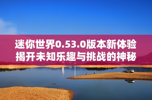 迷你世界0.53.0版本新体验揭开未知乐趣与挑战的神秘面纱