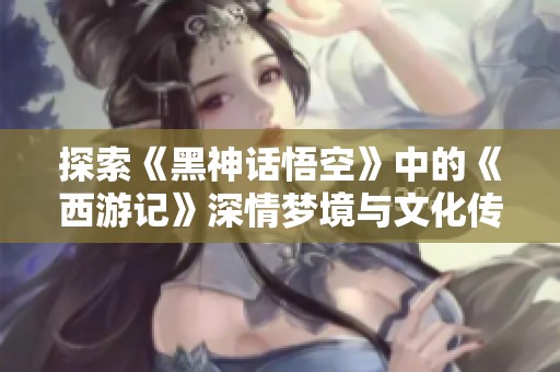 探索《黑神话悟空》中的《西游记》深情梦境与文化传承