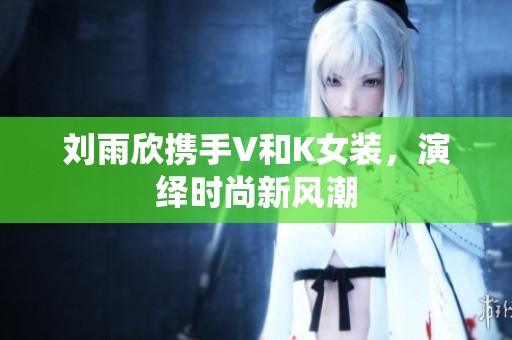 刘雨欣携手V和K女装，演绎时尚新风潮