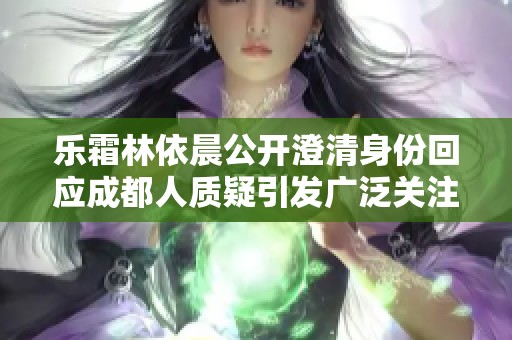 乐霜林依晨公开澄清身份回应成都人质疑引发广泛关注