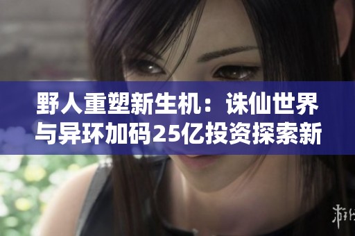 野人重塑新生机：诛仙世界与异环加码25亿投资探索新未来