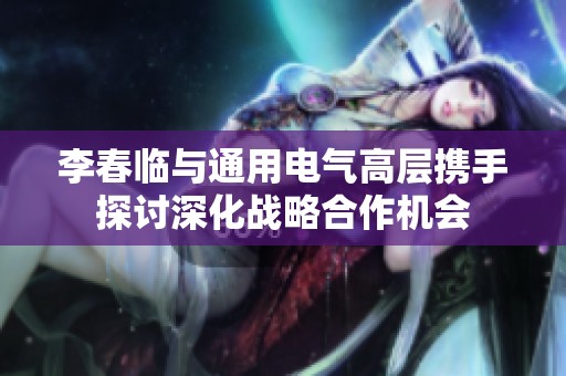 李春临与通用电气高层携手探讨深化战略合作机会
