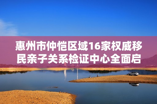 惠州市仲恺区域16家权威移民亲子关系检证中心全面启动