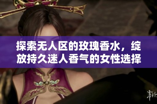 探索无人区的玫瑰香水，绽放持久迷人香气的女性选择