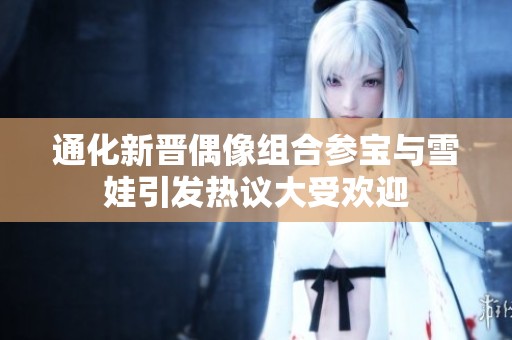 通化新晋偶像组合参宝与雪娃引发热议大受欢迎