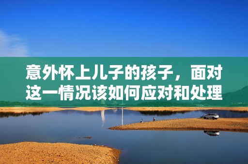 意外怀上儿子的孩子，面对这一情况该如何应对和处理