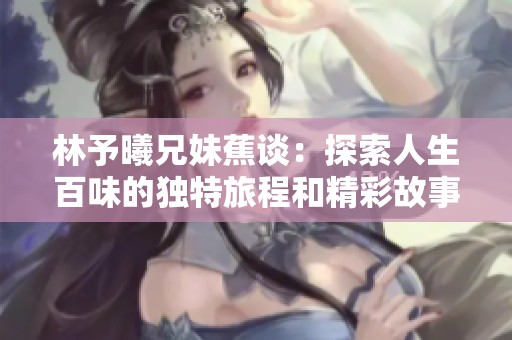 林予曦兄妹蕉谈：探索人生百味的独特旅程和精彩故事