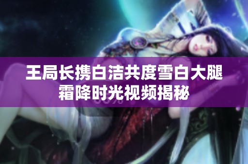 王局长携白洁共度雪白大腿霜降时光视频揭秘