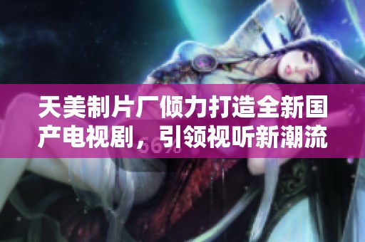 天美制片厂倾力打造全新国产电视剧，引领视听新潮流