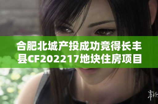 合肥北城产投成功竞得长丰县CF202217地块住房项目