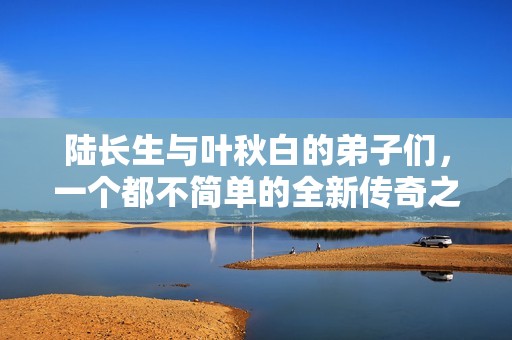 陆长生与叶秋白的弟子们，一个都不简单的全新传奇之旅