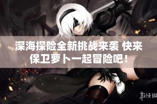 深海探险全新挑战来袭 快来保卫萝卜一起冒险吧！