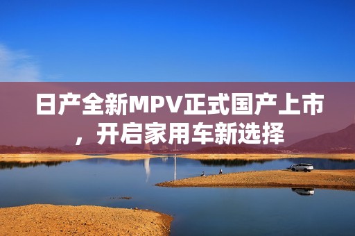 日产全新MPV正式国产上市，开启家用车新选择