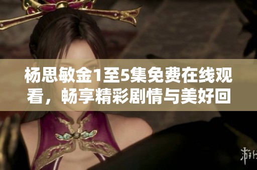杨思敏金1至5集免费在线观看，畅享精彩剧情与美好回忆