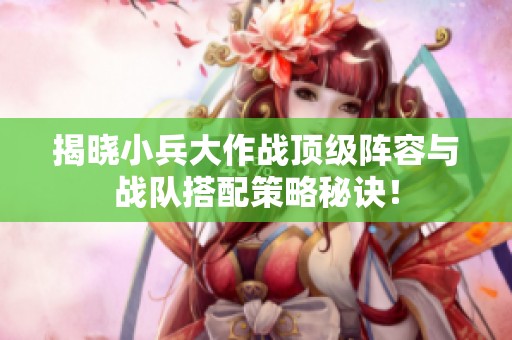 揭晓小兵大作战顶级阵容与战队搭配策略秘诀！