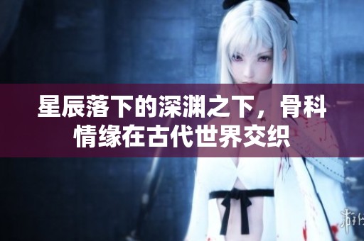 星辰落下的深渊之下，骨科情缘在古代世界交织
