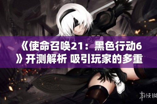《使命召唤21：黑色行动6》开测解析 吸引玩家的多重精彩元素