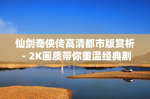 仙剑奇侠传高清都市版赏析 - 2K画质带你重温经典剧情