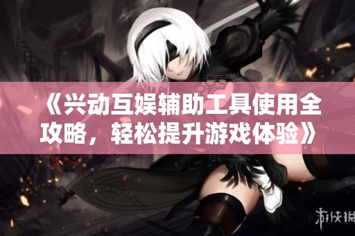 《兴动互娱辅助工具使用全攻略，轻松提升游戏体验》