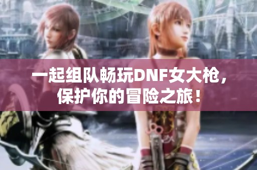 一起组队畅玩DNF女大枪，保护你的冒险之旅！
