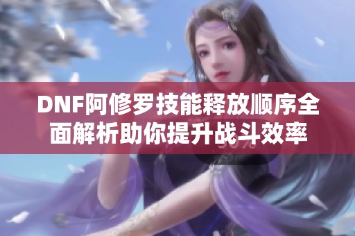 DNF阿修罗技能释放顺序全面解析助你提升战斗效率