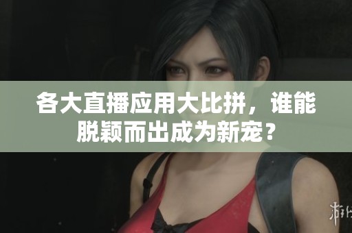 各大直播应用大比拼，谁能脱颖而出成为新宠？
