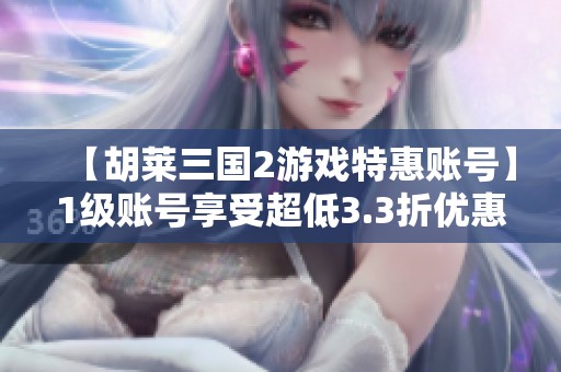 【胡莱三国2游戏特惠账号】1级账号享受超低3.3折优惠，速来体验！