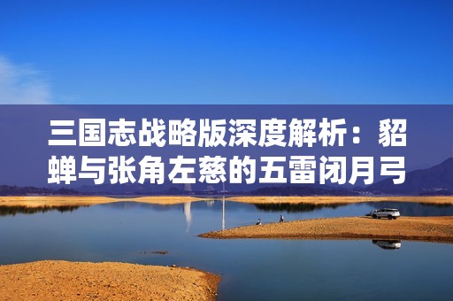 三国志战略版深度解析：貂蝉与张角左慈的五雷闭月弓战术组合分析