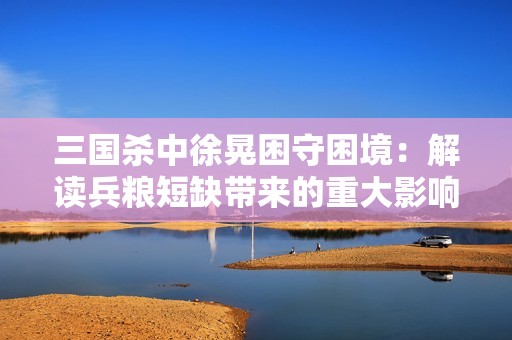 三国杀中徐晃困守困境：解读兵粮短缺带来的重大影响