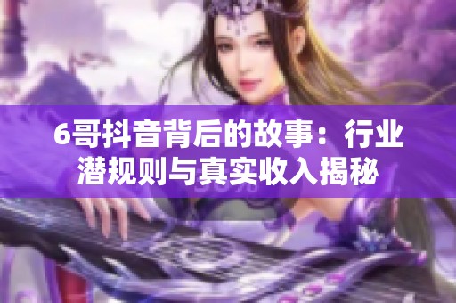 6哥抖音背后的故事：行业潜规则与真实收入揭秘
