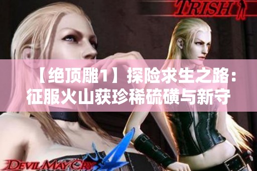 【绝顶雕1】探险求生之路：征服火山获珍稀硫磺与新守护者