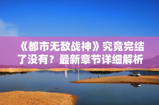 《都市无敌战神》究竟完结了没有？最新章节详细解析与更新情况