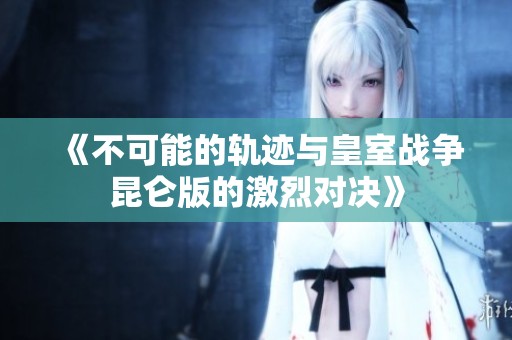 《不可能的轨迹与皇室战争昆仑版的激烈对决》