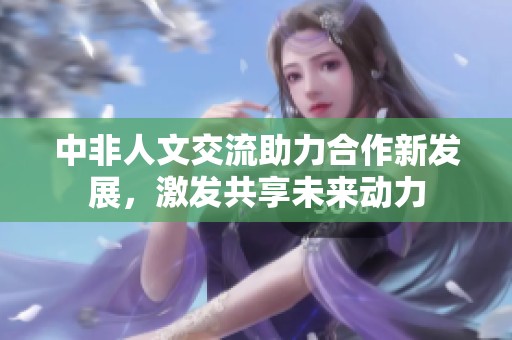 中非人文交流助力合作新发展，激发共享未来动力