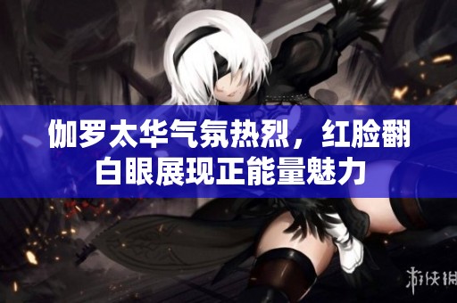 伽罗太华气氛热烈，红脸翻白眼展现正能量魅力