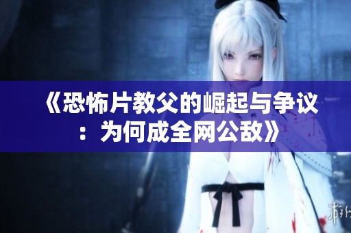 《恐怖片教父的崛起与争议：为何成全网公敌》
