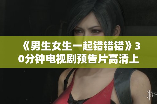 《男生女生一起错错错》30分钟电视剧预告片高清上线，精彩不容错过！