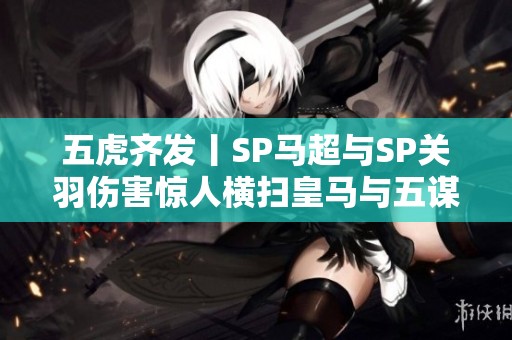 五虎齐发丨SP马超与SP关羽伤害惊人横扫皇马与五谋太尉