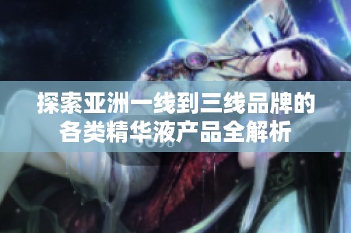 探索亚洲一线到三线品牌的各类精华液产品全解析