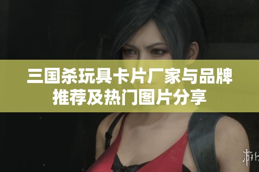 三国杀玩具卡片厂家与品牌推荐及热门图片分享