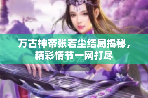 万古神帝张若尘结局揭秘，精彩情节一网打尽