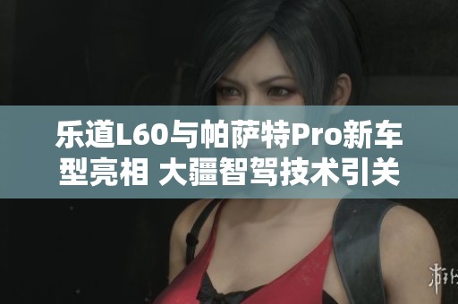 乐道L60与帕萨特Pro新车型亮相 大疆智驾技术引关注