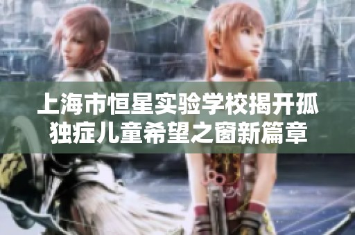 上海市恒星实验学校揭开孤独症儿童希望之窗新篇章