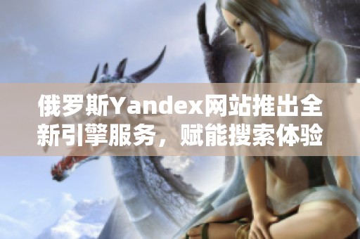俄罗斯Yandex网站推出全新引擎服务，赋能搜索体验