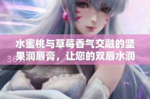 水蜜桃与草莓香气交融的坚果润唇膏，让您的双唇水润无比