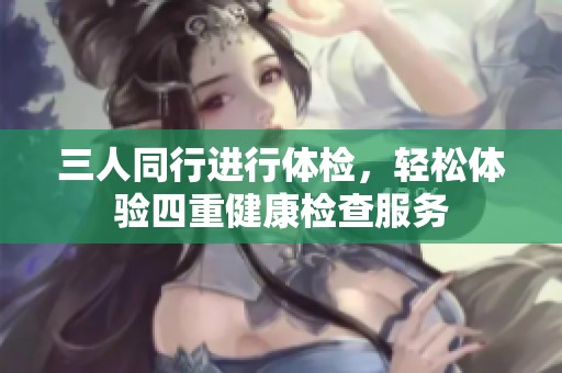 三人同行进行体检，轻松体验四重健康检查服务
