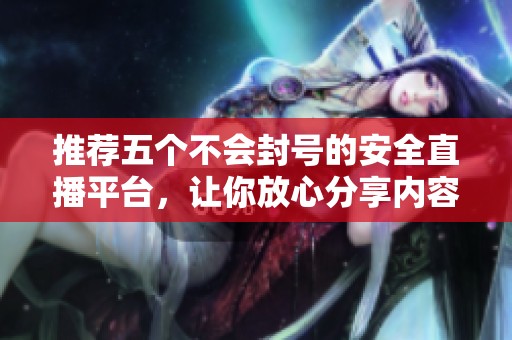 推荐五个不会封号的安全直播平台，让你放心分享内容